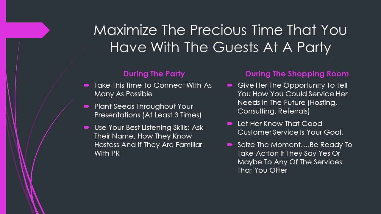 Maximize The Precious Time That You Have With The Guests At A Party During The Party  Take This Time To Connect With As Many As Possible  Plant Seeds Throughout Your Presentations (At Least 3 Times)  Use Your Best Listening Skills: Ask Their Name, How They Know Hostess And If They Are Familiar With PR During The Shopping Room  Give Her The Opportunity To Tell You How You Could Service Her Needs In The Future (Hosting, Consulting, Referrals)  Let Her Know That Good Customer Service Is Your Goal.