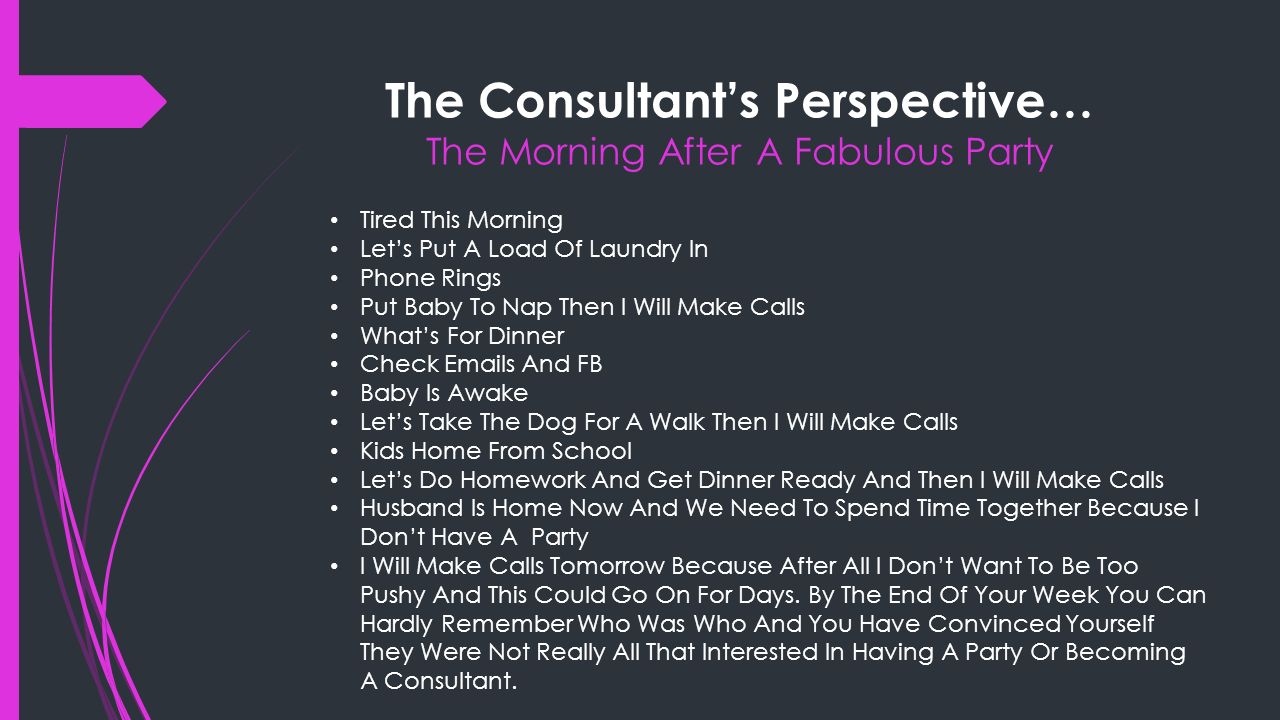 The Consultant’s Perspective… The Morning After A Fabulous Party Tired This Morning Let’s Put A Load Of Laundry In Phone Rings Put Baby To Nap Then I Will Make Calls What’s For Dinner Check  s And FB Baby Is Awake Let’s Take The Dog For A Walk Then I Will Make Calls Kids Home From School Let’s Do Homework And Get Dinner Ready And Then I Will Make Calls Husband Is Home Now And We Need To Spend Time Together Because I Don’t Have A Party I Will Make Calls Tomorrow Because After All I Don’t Want To Be Too Pushy And This Could Go On For Days.