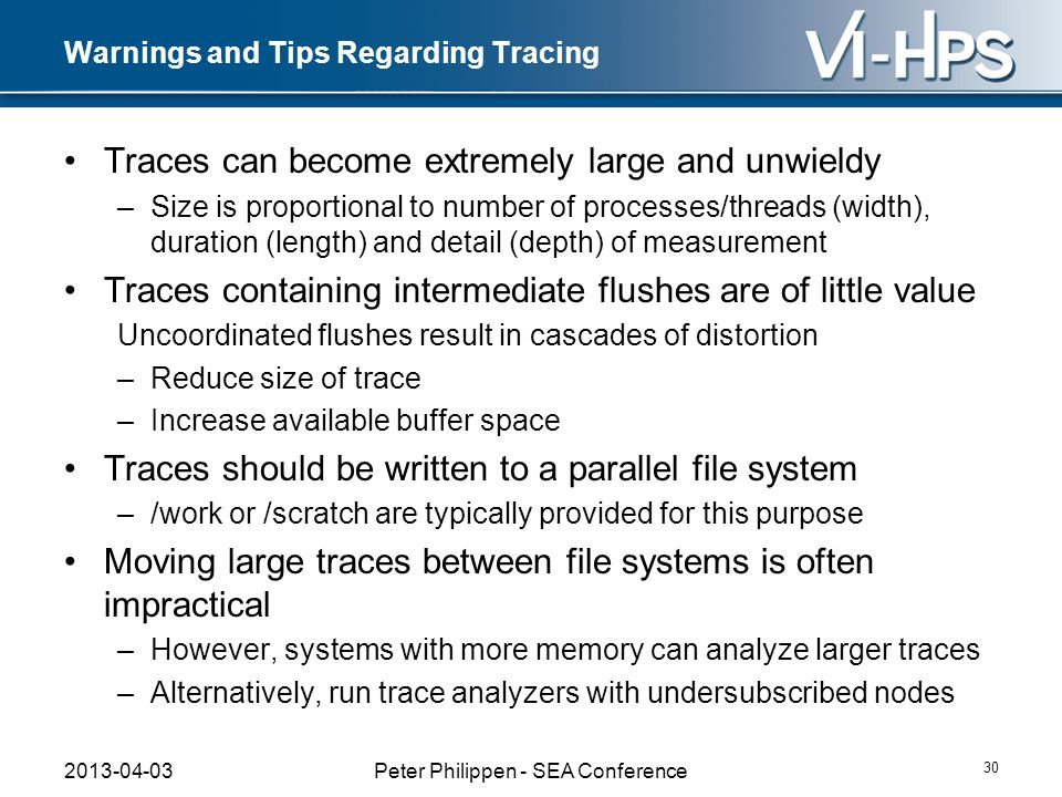 Warnings and Tips Regarding Tracing Traces can become extremely large and unwieldy –Size is proportional to number of processes/threads (width), duration (length) and detail (depth) of measurement Traces containing intermediate flushes are of little value Uncoordinated flushes result in cascades of distortion –Reduce size of trace –Increase available buffer space Traces should be written to a parallel file system –/work or /scratch are typically provided for this purpose Moving large traces between file systems is often impractical –However, systems with more memory can analyze larger traces –Alternatively, run trace analyzers with undersubscribed nodes Peter Philippen - SEA Conference