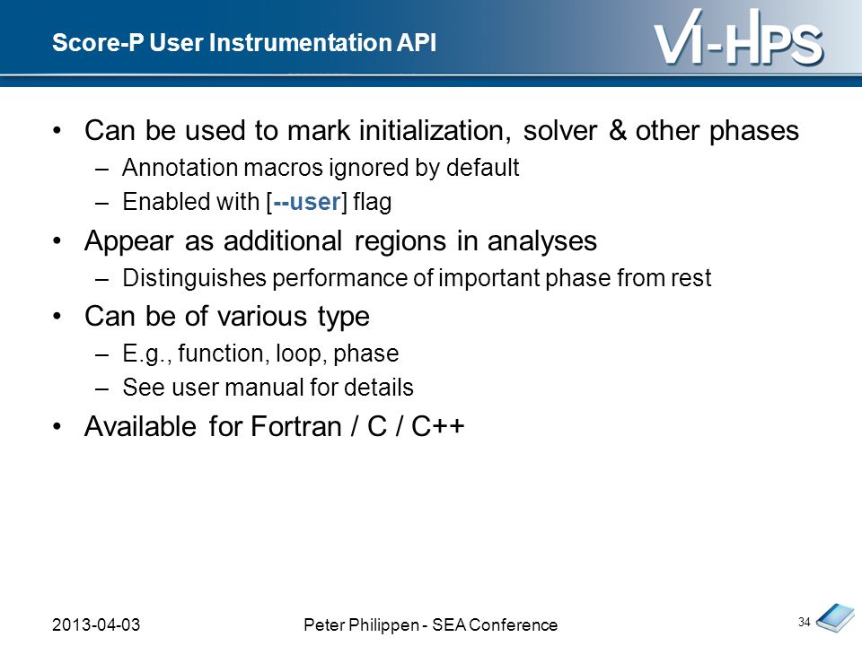 Score-P User Instrumentation API Can be used to mark initialization, solver & other phases –Annotation macros ignored by default –Enabled with [--user] flag Appear as additional regions in analyses –Distinguishes performance of important phase from rest Can be of various type –E.g., function, loop, phase –See user manual for details Available for Fortran / C / C Peter Philippen - SEA Conference