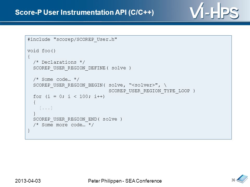 Score-P User Instrumentation API (C/C++) 36 #include scorep/SCOREP_User.h void foo() { /* Declarations */ SCOREP_USER_REGION_DEFINE( solve ) /* Some code… */ SCOREP_USER_REGION_BEGIN( solve, , \ SCOREP_USER_REGION_TYPE_LOOP ) for (i = 0; i < 100; i++) { [...] } SCOREP_USER_REGION_END( solve ) /* Some more code… */ } Peter Philippen - SEA Conference