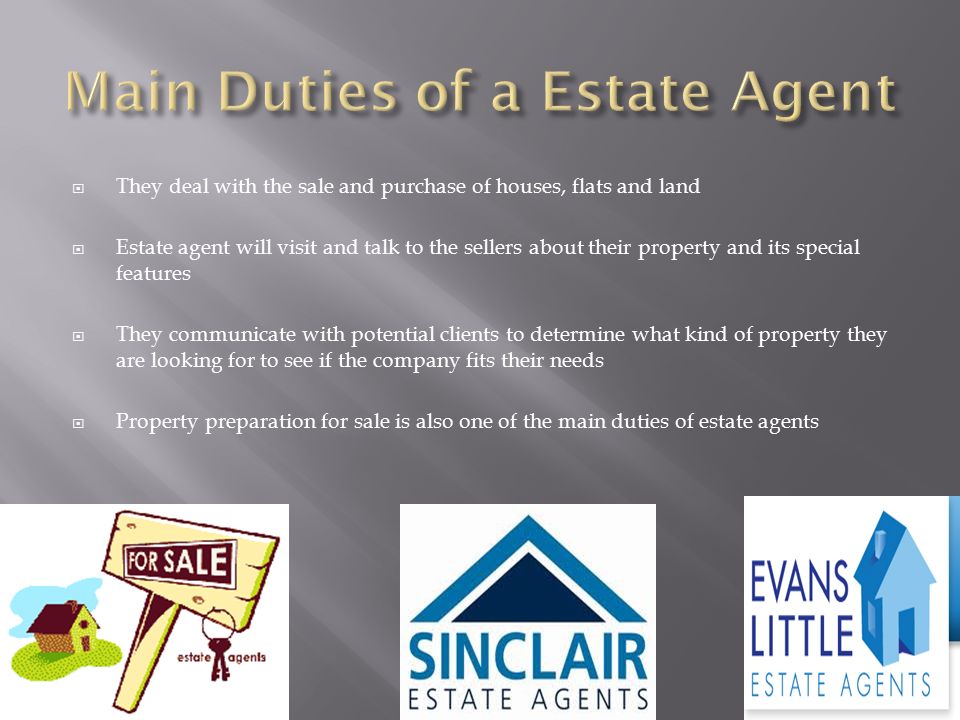  They deal with the sale and purchase of houses, flats and land  Estate agent will visit and talk to the sellers about their property and its special features  They communicate with potential clients to determine what kind of property they are looking for to see if the company fits their needs  Property preparation for sale is also one of the main duties of estate agents