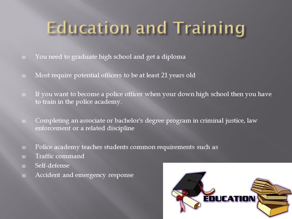  You need to graduate high school and get a diploma  Most require potential officers to be at least 21 years old  If you want to become a police officer when your down high school then you have to train in the police academy.