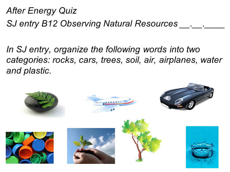 After Energy Quiz SJ entry B12 Observing Natural Resources __.__.____ In SJ entry, organize the following words into two categories: rocks, cars, trees, soil, air, airplanes, water and plastic.
