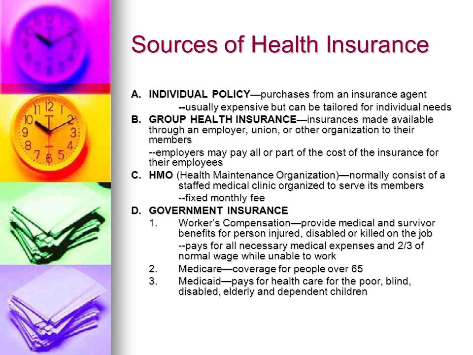 Sources of Health Insurance A.INDIVIDUAL POLICY—purchases from an insurance agent --usually expensive but can be tailored for individual needs B.GROUP HEALTH INSURANCE—insurances made available through an employer, union, or other organization to their members --employers may pay all or part of the cost of the insurance for their employees C.HMO (Health Maintenance Organization)—normally consist of a staffed medical clinic organized to serve its members --fixed monthly fee D.GOVERNMENT INSURANCE 1.Worker’s Compensation—provide medical and survivor benefits for person injured, disabled or killed on the job --pays for all necessary medical expenses and 2/3 of normal wage while unable to work 2.Medicare—coverage for people over 65 3.Medicaid—pays for health care for the poor, blind, disabled, elderly and dependent children