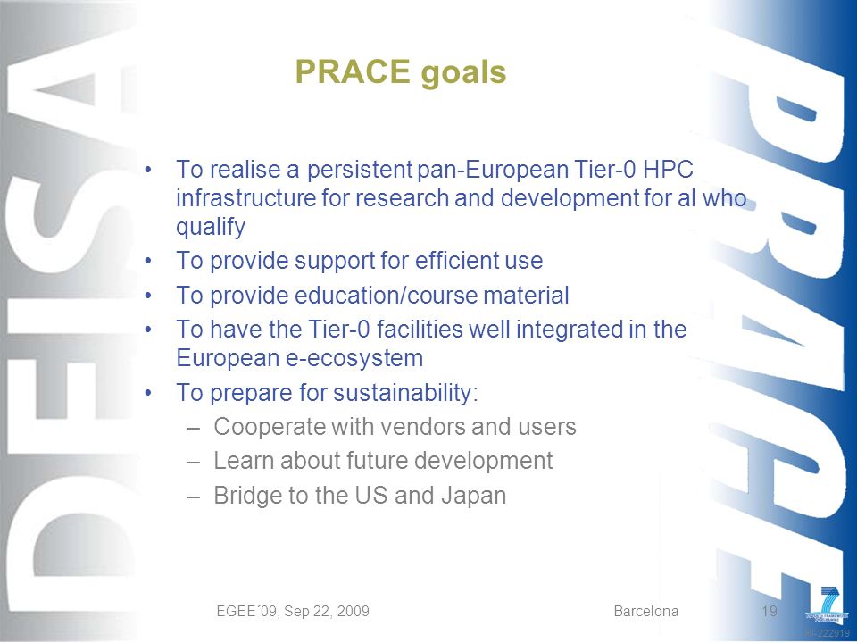 RI EGEE´09, Sep 22, 2009Barcelona19 PRACE goals To realise a persistent pan-European Tier-0 HPC infrastructure for research and development for al who qualify To provide support for efficient use To provide education/course material To have the Tier-0 facilities well integrated in the European e-ecosystem To prepare for sustainability: –Cooperate with vendors and users –Learn about future development –Bridge to the US and Japan