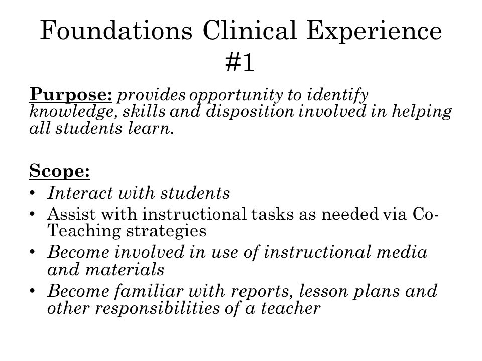 Foundations Clinical Experience #1 Purpose: provides opportunity to identify knowledge, skills and disposition involved in helping all students learn.