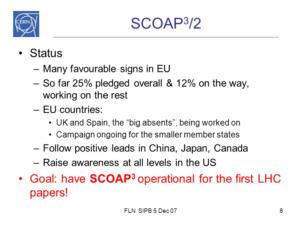 FLN SIPB 5 Dec 078 SCOAP 3 /2 Status –Many favourable signs in EU –So far 25% pledged overall & 12% on the way, working on the rest –EU countries: UK and Spain, the big absents , being worked on Campaign ongoing for the smaller member states –Follow positive leads in China, Japan, Canada –Raise awareness at all levels in the US Goal: have SCOAP 3 operational for the first LHC papers!