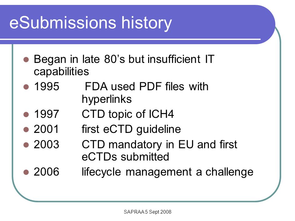 SAPRAA 5 Sept 2008 eSubmissions history Began in late 80’s but insufficient IT capabilities 1995 FDA used PDF files with hyperlinks 1997 CTD topic of ICH first eCTD guideline 2003 CTD mandatory in EU and first eCTDs submitted 2006 lifecycle management a challenge