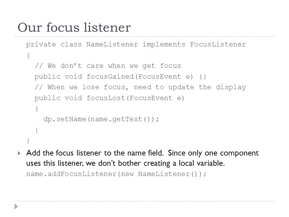 Our focus listener private class NameListener implements FocusListener { // We don’t care when we get focus public void focusGained(FocusEvent e) {} // When we lose focus, need to update the display public void focusLost(FocusEvent e) { dp.setName(name.getText()); }  Add the focus listener to the name field.