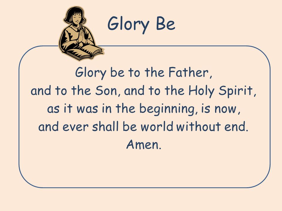 Glory Be Glory be to the Father, and to the Son, and to the Holy Spirit, as it was in the beginning, is now, and ever shall be world without end.