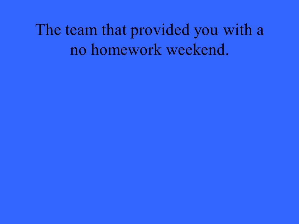 The team that provided you with a no homework weekend.