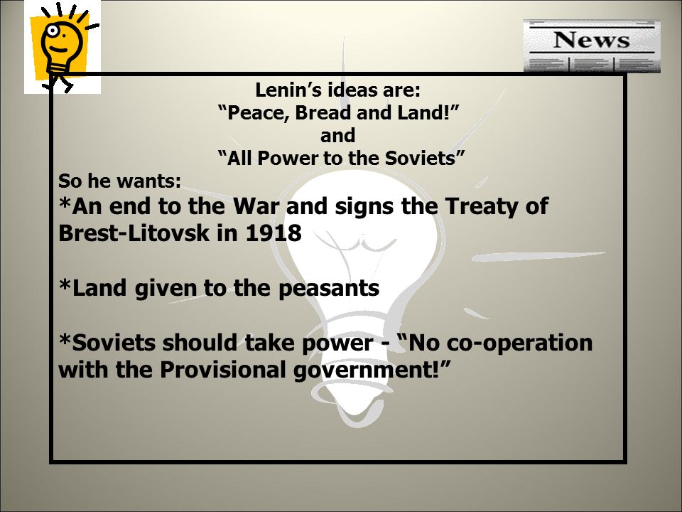 Lenin’s ideas are: Peace, Bread and Land! and All Power to the Soviets So he wants: *An end to the War and signs the Treaty of Brest-Litovsk in 1918 *Land given to the peasants *Soviets should take power - No co-operation with the Provisional government!