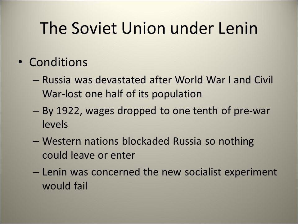 The Soviet Union under Lenin Conditions – Russia was devastated after World War I and Civil War-lost one half of its population – By 1922, wages dropped to one tenth of pre-war levels – Western nations blockaded Russia so nothing could leave or enter – Lenin was concerned the new socialist experiment would fail