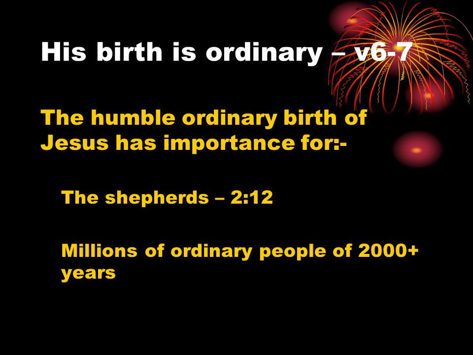 His birth is ordinary – v6-7 The humble ordinary birth of Jesus has importance for:- The shepherds – 2:12 Millions of ordinary people of years
