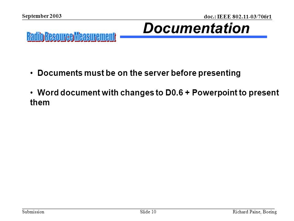 doc.: IEEE /706r1 Submission September 2003 Richard Paine, BoeingSlide 10 Documentation Documents must be on the server before presenting Word document with changes to D0.6 + Powerpoint to present them