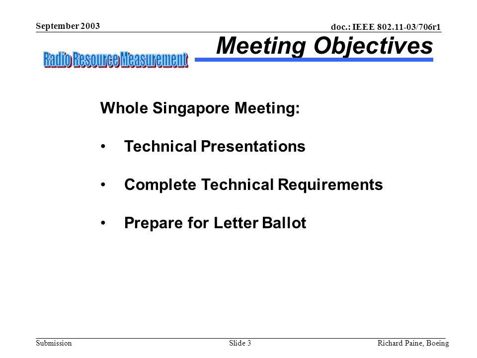 doc.: IEEE /706r1 Submission September 2003 Richard Paine, BoeingSlide 3 Meeting Objectives Whole Singapore Meeting: Technical Presentations Complete Technical Requirements Prepare for Letter Ballot