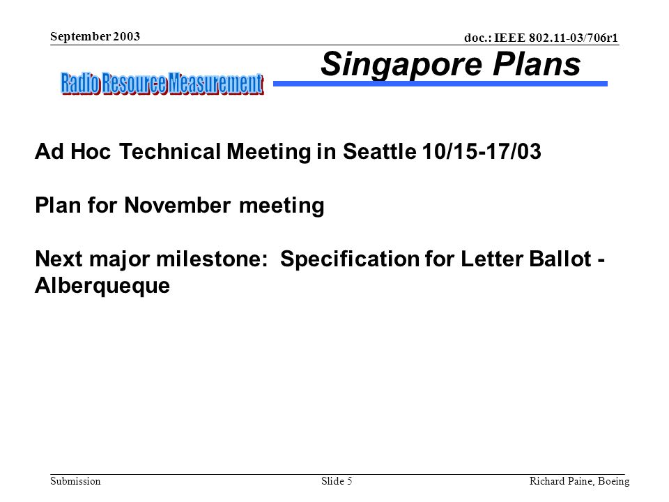 doc.: IEEE /706r1 Submission September 2003 Richard Paine, BoeingSlide 5 Ad Hoc Technical Meeting in Seattle 10/15-17/03 Plan for November meeting Next major milestone: Specification for Letter Ballot - Alberqueque Singapore Plans