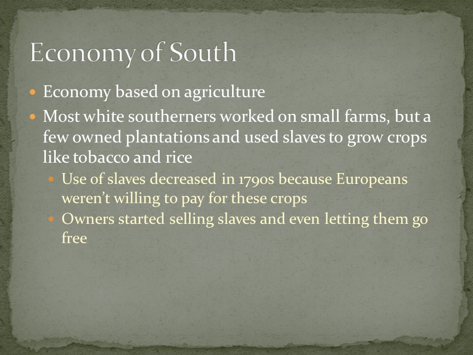 Economy based on agriculture Most white southerners worked on small farms, but a few owned plantations and used slaves to grow crops like tobacco and rice Use of slaves decreased in 1790s because Europeans weren’t willing to pay for these crops Owners started selling slaves and even letting them go free