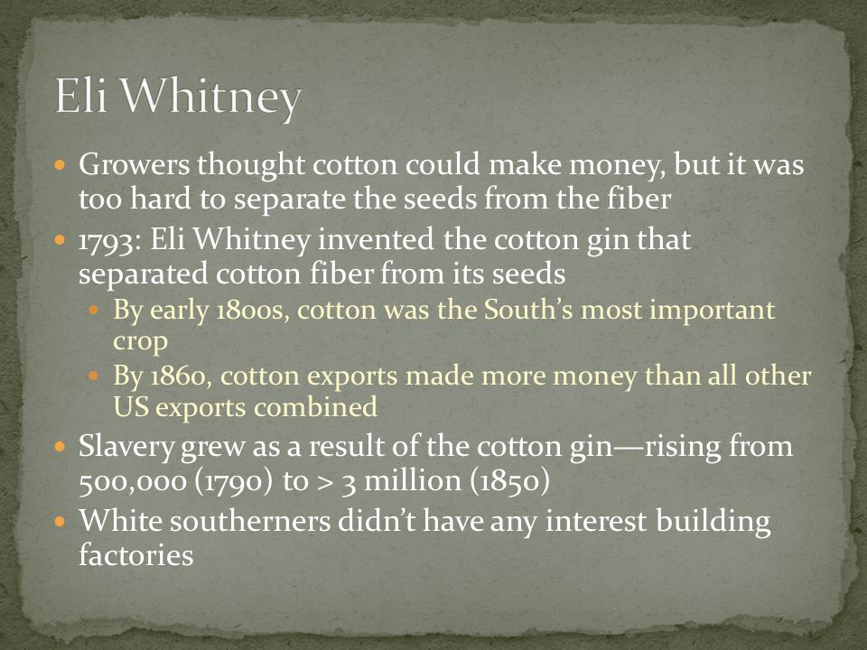 Growers thought cotton could make money, but it was too hard to separate the seeds from the fiber 1793: Eli Whitney invented the cotton gin that separated cotton fiber from its seeds By early 1800s, cotton was the South’s most important crop By 1860, cotton exports made more money than all other US exports combined Slavery grew as a result of the cotton gin—rising from 500,000 (1790) to > 3 million (1850) White southerners didn’t have any interest building factories