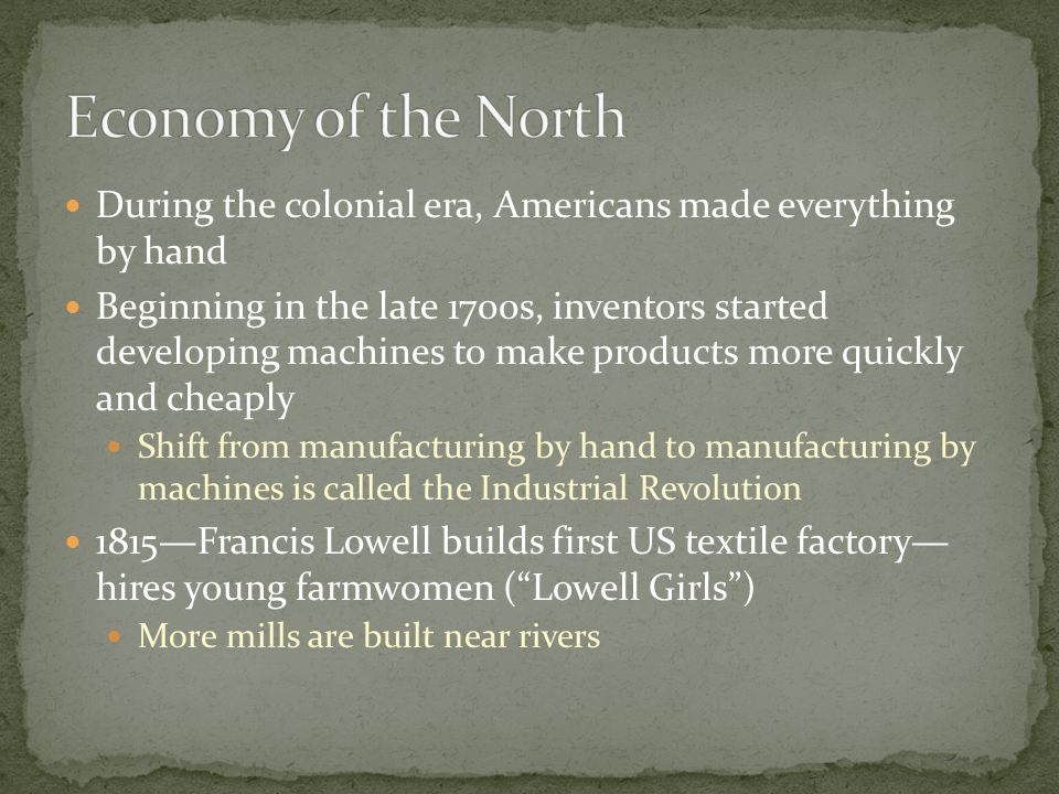 During the colonial era, Americans made everything by hand Beginning in the late 1700s, inventors started developing machines to make products more quickly and cheaply Shift from manufacturing by hand to manufacturing by machines is called the Industrial Revolution 1815—Francis Lowell builds first US textile factory— hires young farmwomen ( Lowell Girls ) More mills are built near rivers