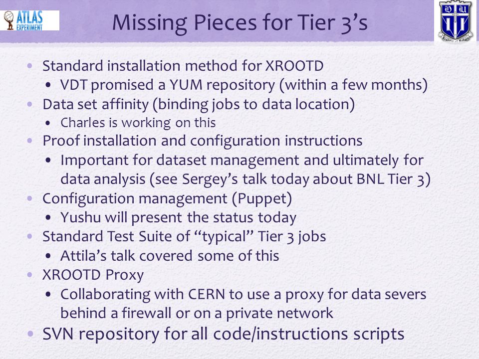Missing Pieces for Tier 3’s Standard installation method for XROOTD VDT promised a YUM repository (within a few months) Data set affinity (binding jobs to data location) Charles is working on this Proof installation and configuration instructions Important for dataset management and ultimately for data analysis (see Sergey’s talk today about BNL Tier 3) Configuration management (Puppet) Yushu will present the status today Standard Test Suite of typical Tier 3 jobs Attila’s talk covered some of this XROOTD Proxy Collaborating with CERN to use a proxy for data severs behind a firewall or on a private network SVN repository for all code/instructions scripts