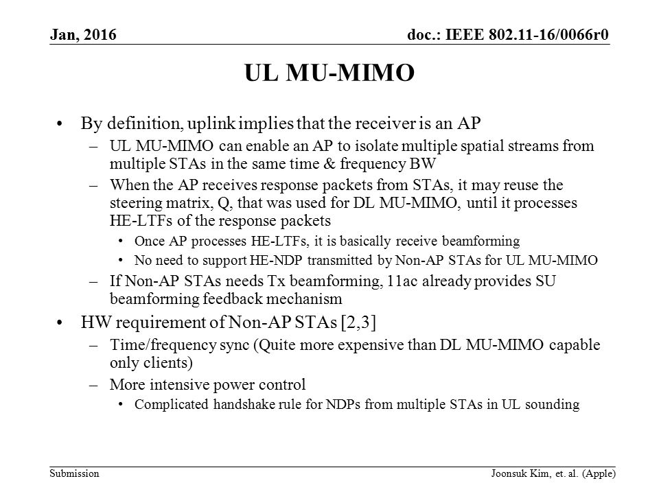 doc.: IEEE /0066r0 Submission UL MU-MIMO By definition, uplink implies that the receiver is an AP –UL MU-MIMO can enable an AP to isolate multiple spatial streams from multiple STAs in the same time & frequency BW –When the AP receives response packets from STAs, it may reuse the steering matrix, Q, that was used for DL MU-MIMO, until it processes HE-LTFs of the response packets Once AP processes HE-LTFs, it is basically receive beamforming No need to support HE-NDP transmitted by Non-AP STAs for UL MU-MIMO –If Non-AP STAs needs Tx beamforming, 11ac already provides SU beamforming feedback mechanism HW requirement of Non-AP STAs [2,3] –Time/frequency sync (Quite more expensive than DL MU-MIMO capable only clients) –More intensive power control Complicated handshake rule for NDPs from multiple STAs in UL sounding Jan, 2016 Joonsuk Kim, et.