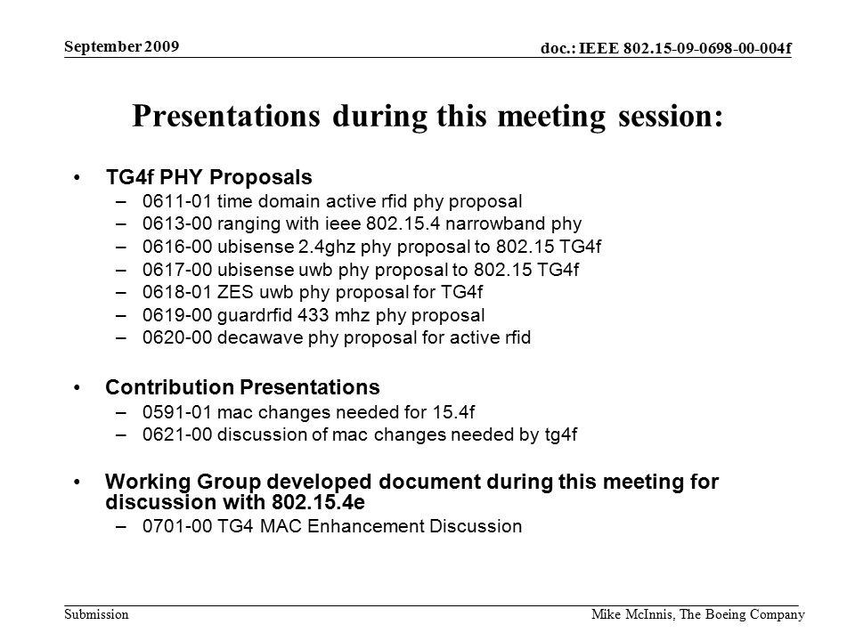 doc.: IEEE f Submission September 2009 Mike McInnis, The Boeing Company Presentations during this meeting session: TG4f PHY Proposals – time domain active rfid phy proposal – ranging with ieee narrowband phy – ubisense 2.4ghz phy proposal to TG4f – ubisense uwb phy proposal to TG4f – ZES uwb phy proposal for TG4f – guardrfid 433 mhz phy proposal – decawave phy proposal for active rfid Contribution Presentations – mac changes needed for 15.4f – discussion of mac changes needed by tg4f Working Group developed document during this meeting for discussion with e – TG4 MAC Enhancement Discussion
