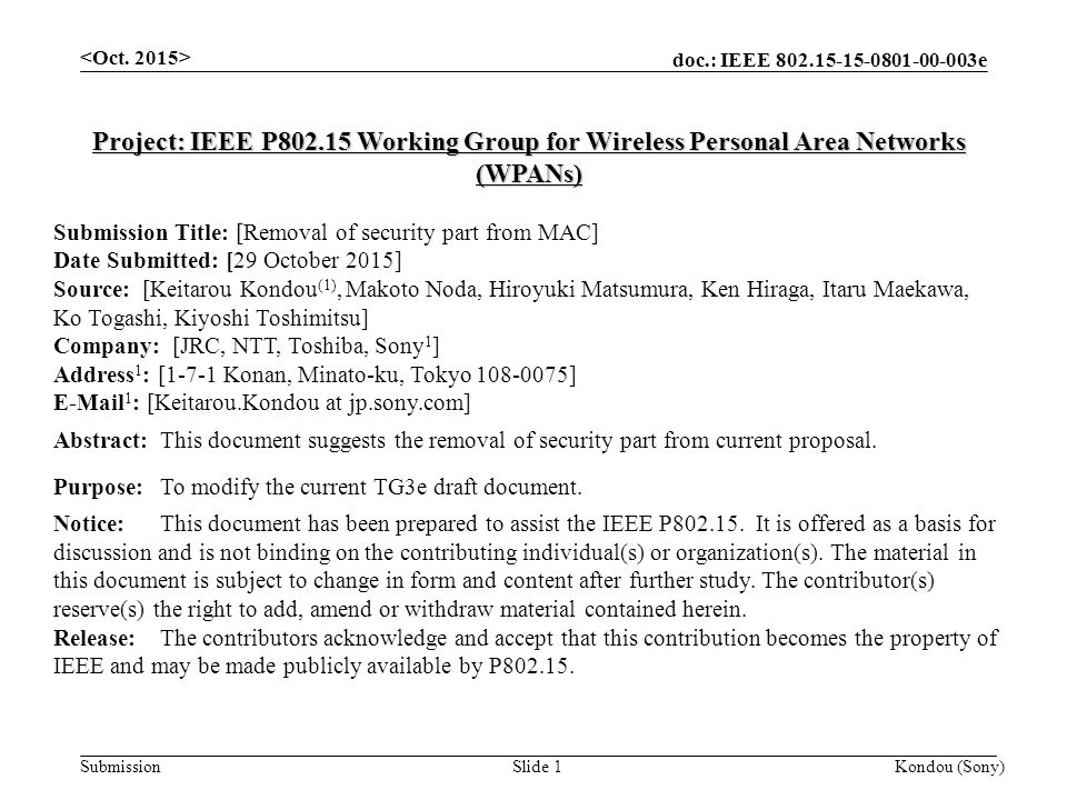 doc.: IEEE e Submission Kondou (Sony)Slide 1 Project: IEEE P Working Group for Wireless Personal Area Networks (WPANs) Submission Title: [Removal of security part from MAC] Date Submitted: [29 October 2015] Source: [Keitarou Kondou (1), Makoto Noda, Hiroyuki Matsumura, Ken Hiraga, Itaru Maekawa, Ko Togashi, Kiyoshi Toshimitsu] Company: [JRC, NTT, Toshiba, Sony 1 ] Address 1 : [1-7-1 Konan, Minato-ku, Tokyo ]  1 : [Keitarou.Kondou at jp.sony.com] Abstract:This document suggests the removal of security part from current proposal.