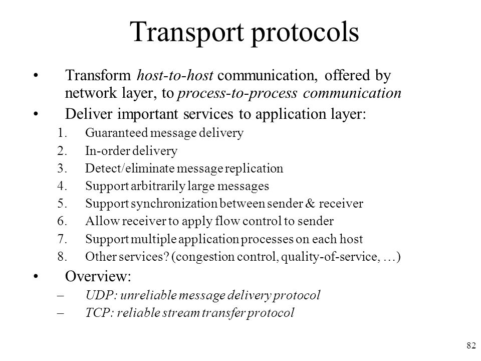 82 Transport protocols Transform host-to-host communication, offered by network layer, to process-to-process communication Deliver important services to application layer: 1.Guaranteed message delivery 2.In-order delivery 3.Detect/eliminate message replication 4.Support arbitrarily large messages 5.Support synchronization between sender & receiver 6.Allow receiver to apply flow control to sender 7.Support multiple application processes on each host 8.Other services.