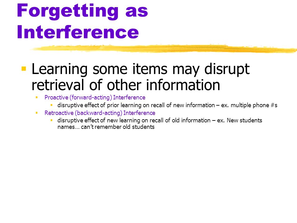 Forgetting as Interference  Learning some items may disrupt retrieval of other information  Proactive (forward-acting) Interference  disruptive effect of prior learning on recall of new information – ex.
