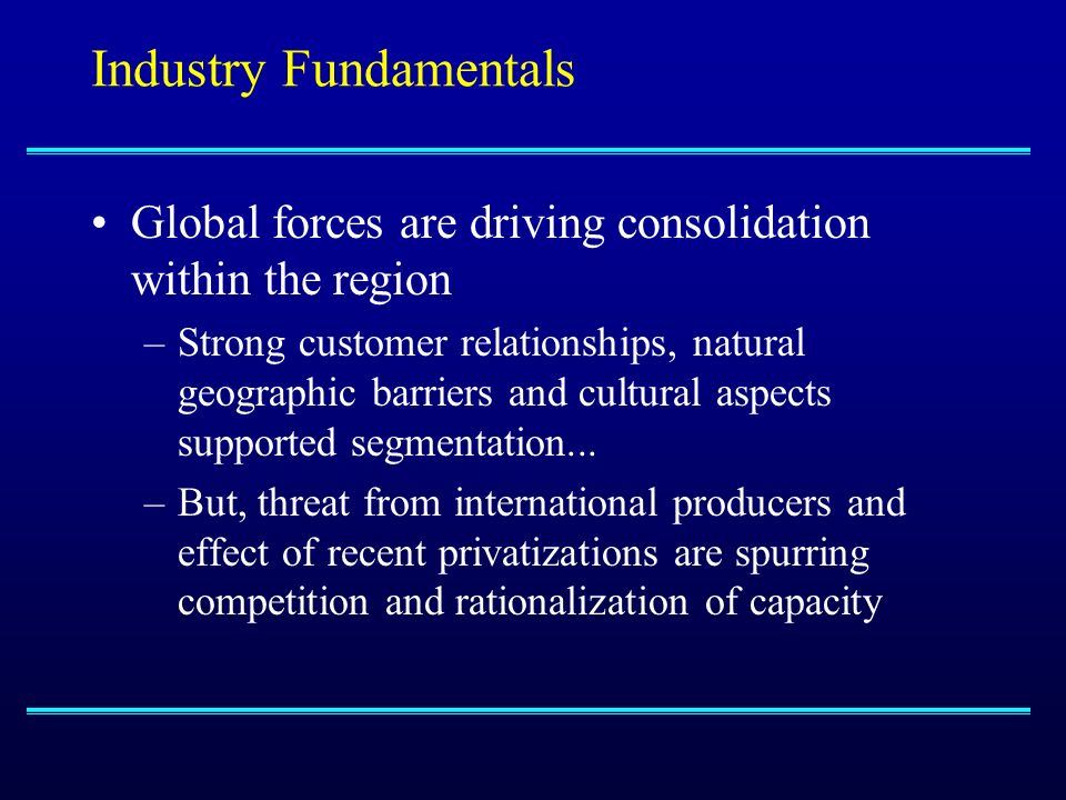 Industry Fundamentals Global forces are driving consolidation within the region –Strong customer relationships, natural geographic barriers and cultural aspects supported segmentation...