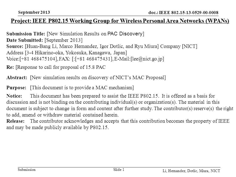 doc.: IEEE Submission September 2013 Li, Hernandez, Dotlic, Miura, NICT Slide 1 Project: IEEE P Working Group for Wireless Personal Area Networks (WPANs) Submission Title: [New Simulation Results on PAC Discovery ] Date Submitted: [September 2013] Source: [Huan-Bang Li, Marco Hernandez, Igor Dotlic, and Ryu Miura] Company [NICT] Address [3-4 Hikarino-oka, Yokosuka, Kanagawa, Japan] Voice:[ ], FAX: [:[ ], Re: [Response to call for proposal of 15.8 PAC Abstract:[New simulation results on discovery of NICT’s MAC Proposal] Purpose:[This document is to provide a MAC mechanism] Notice:This document has been prepared to assist the IEEE P