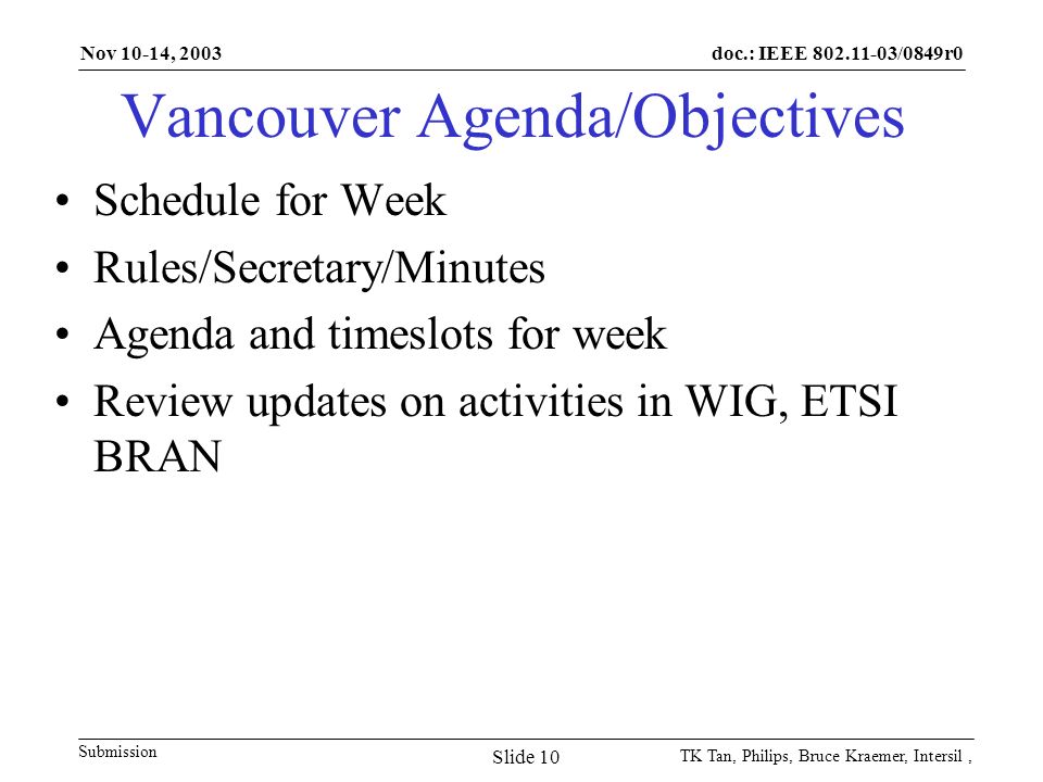 doc.: IEEE /0849r0 Submission Nov 10-14, 2003 TK Tan, Philips, Bruce Kraemer, Intersil, Slide 10 Vancouver Agenda/Objectives Schedule for Week Rules/Secretary/Minutes Agenda and timeslots for week Review updates on activities in WIG, ETSI BRAN