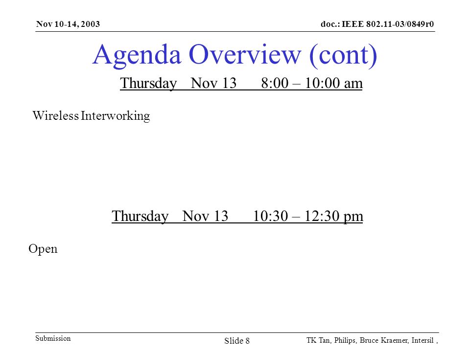 doc.: IEEE /0849r0 Submission Nov 10-14, 2003 TK Tan, Philips, Bruce Kraemer, Intersil, Slide 8 Agenda Overview (cont) Thursday Nov 138:00 – 10:00 am Wireless Interworking Thursday Nov 1310:30 – 12:30 pm Open