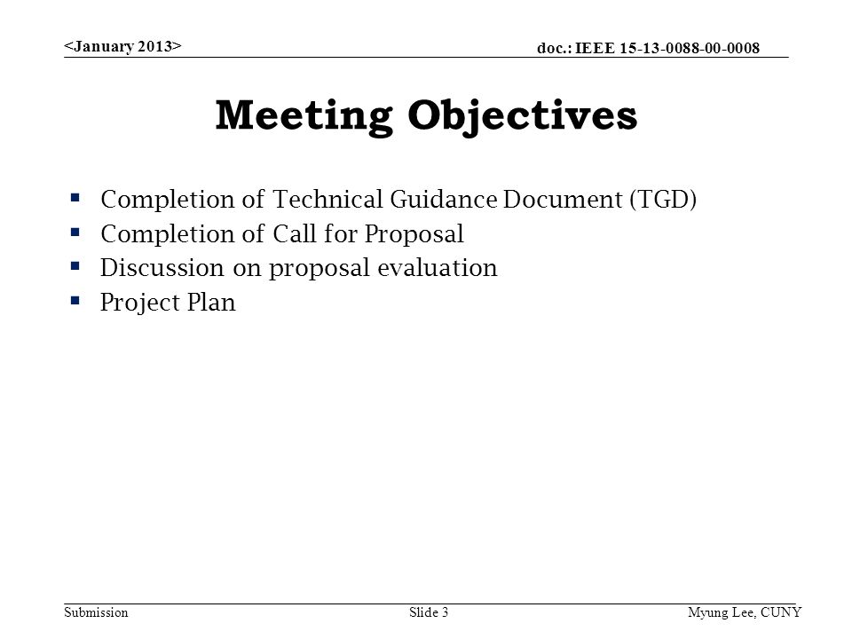 doc.: IEEE Submission Meeting Objectives  Completion of Technical Guidance Document (TGD)  Completion of Call for Proposal  Discussion on proposal evaluation  Project Plan Myung Lee, CUNYSlide 3