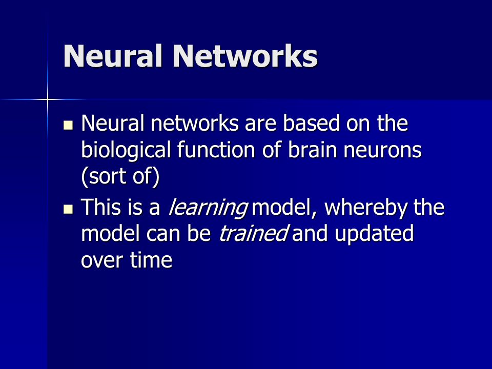 Neural Networks Neural networks are based on the biological function of brain neurons (sort of) Neural networks are based on the biological function of brain neurons (sort of) This is a learning model, whereby the model can be trained and updated over time This is a learning model, whereby the model can be trained and updated over time