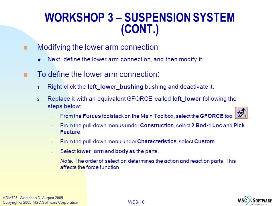 WS3-10 ADM703, Workshop 3, August 2005 Copyright  2005 MSC.Software Corporation WORKSHOP 3 – SUSPENSION SYSTEM (CONT.) n Modifying the lower arm connection u Next, define the lower arm connection, and then modify it.