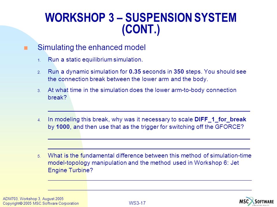 WS3-17 ADM703, Workshop 3, August 2005 Copyright  2005 MSC.Software Corporation WORKSHOP 3 – SUSPENSION SYSTEM (CONT.) n Simulating the enhanced model 1.