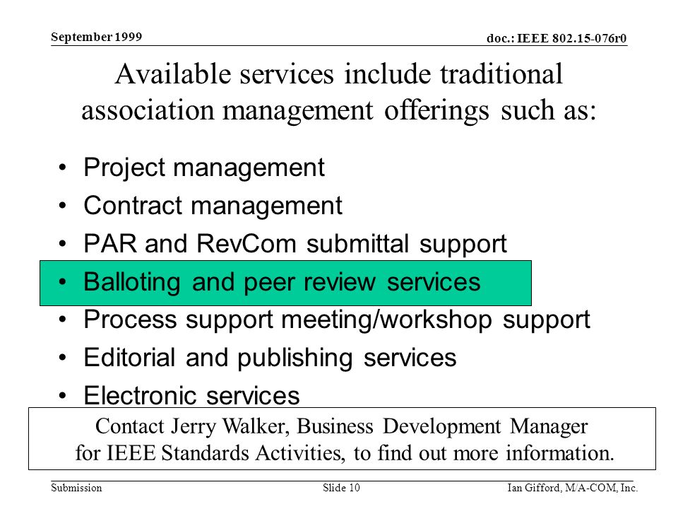 doc.: IEEE r0 Submission September 1999 Ian Gifford, M/A-COM, Inc.Slide 10 Available services include traditional association management offerings such as: Project management Contract management PAR and RevCom submittal support Balloting and peer review services Process support meeting/workshop support Editorial and publishing services Electronic services Contact Jerry Walker, Business Development Manager for IEEE Standards Activities, to find out more information.