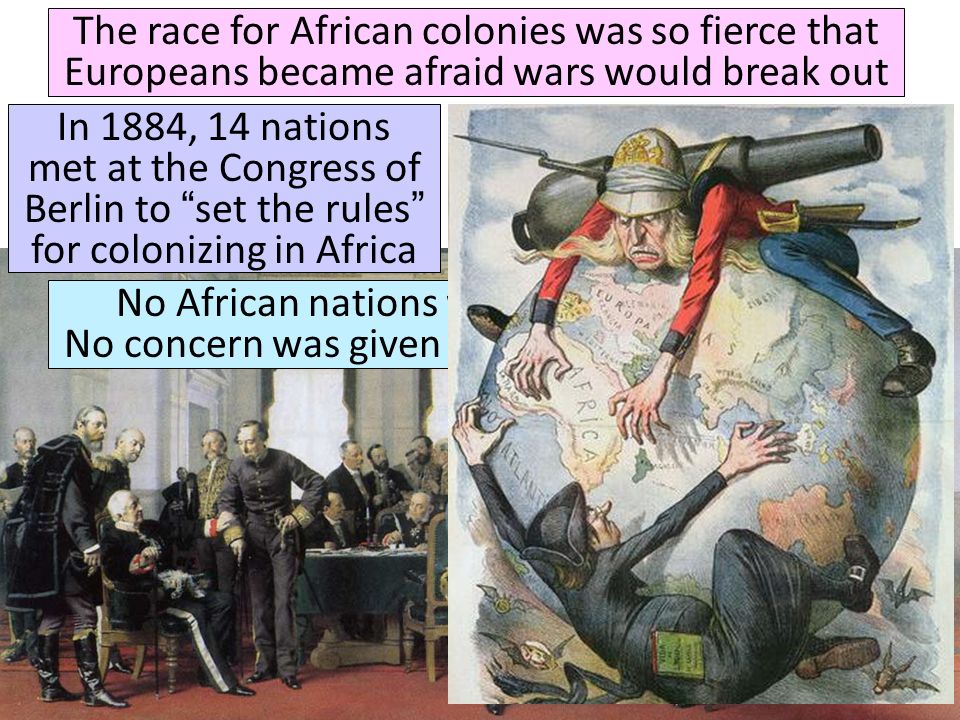 The race for African colonies was so fierce that Europeans became afraid wars would break out In 1884, 14 nations met at the Congress of Berlin to set the rules for colonizing in Africa Quick class discussion: What kind of rules do you think they came up with.