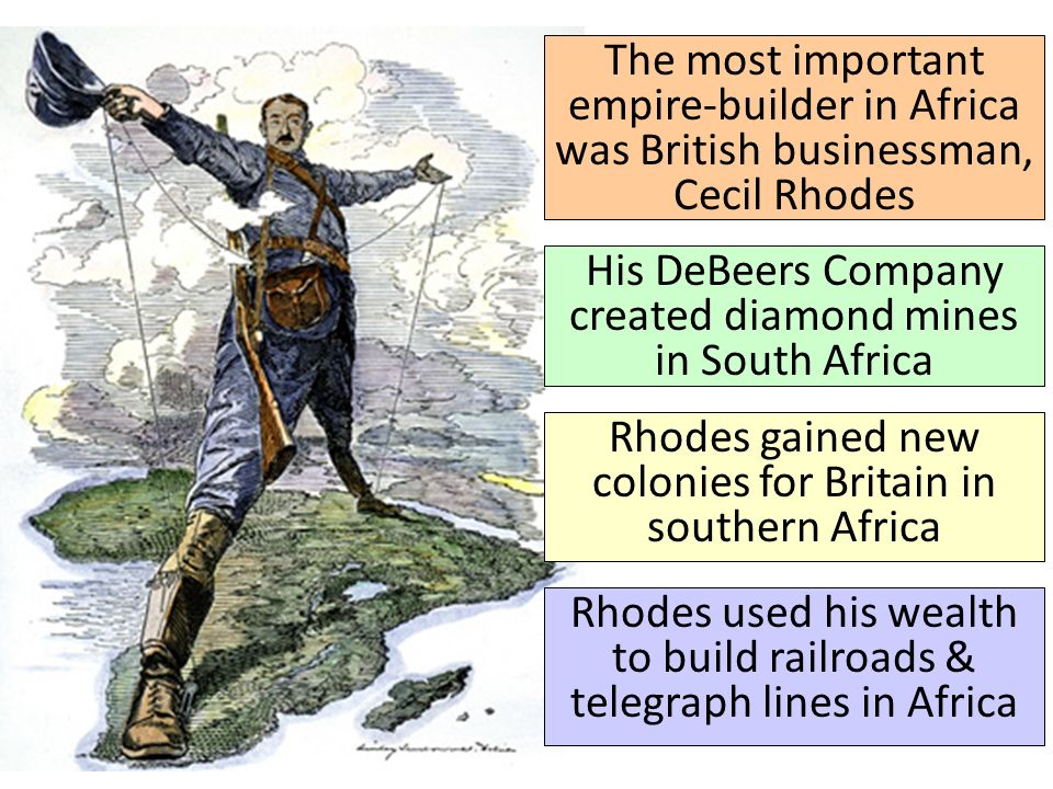 His DeBeers Company created diamond mines in South Africa The most important empire-builder in Africa was British businessman, Cecil Rhodes Rhodes gained new colonies for Britain in southern Africa Rhodes used his wealth to build railroads & telegraph lines in Africa