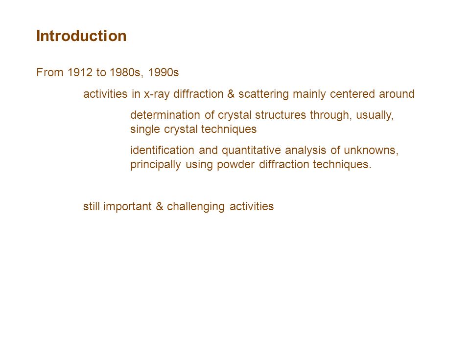 Introduction From 1912 to 1980s, 1990s activities in x-ray diffraction & scattering mainly centered around determination of crystal structures through, usually, single crystal techniques identification and quantitative analysis of unknowns, principally using powder diffraction techniques.