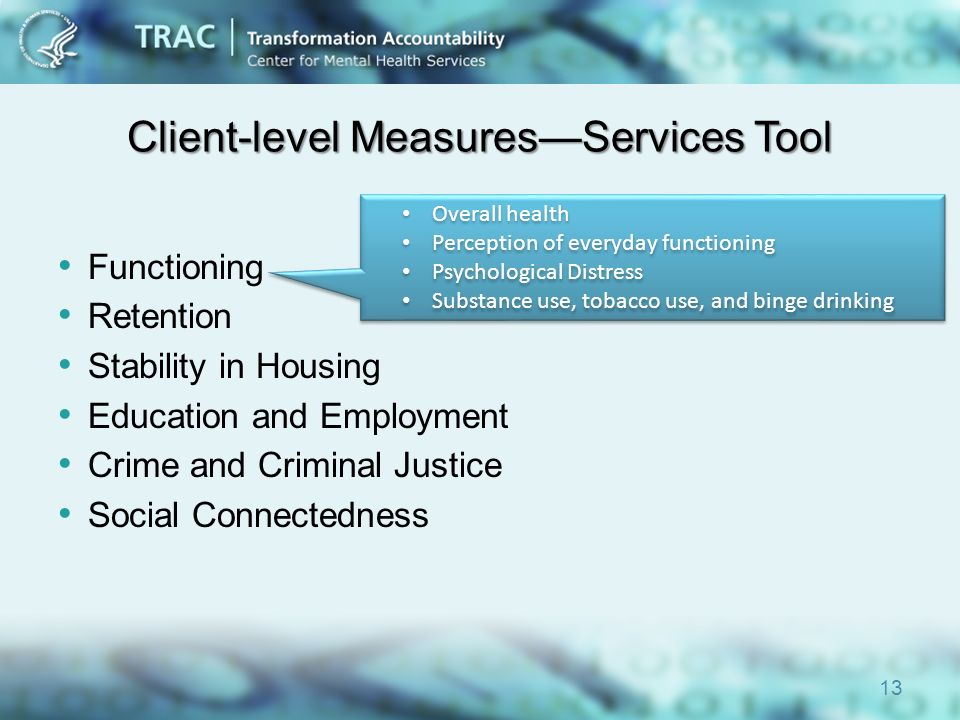 Client-level Measures—Services Tool Functioning Retention Stability in Housing Education and Employment Crime and Criminal Justice Social Connectedness 13 Overall health Perception of everyday functioning Psychological Distress Substance use, tobacco use, and binge drinking Overall health Perception of everyday functioning Psychological Distress Substance use, tobacco use, and binge drinking