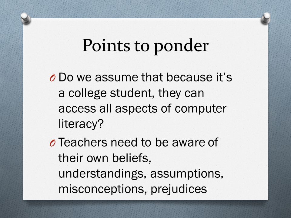 Points to ponder O Do we assume that because it’s a college student, they can access all aspects of computer literacy.