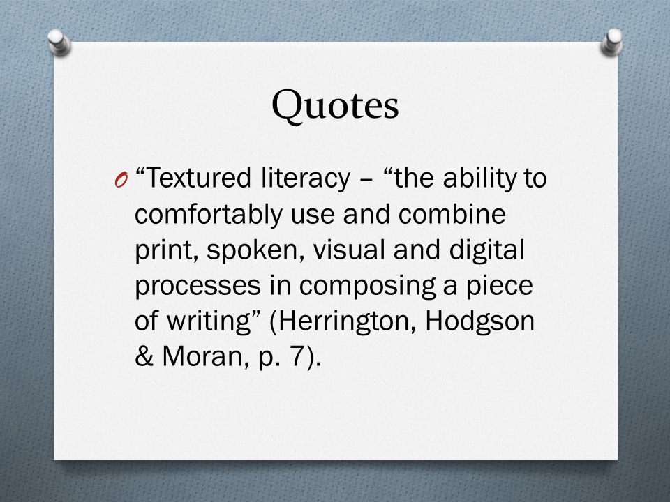 Quotes O Textured literacy – the ability to comfortably use and combine print, spoken, visual and digital processes in composing a piece of writing (Herrington, Hodgson & Moran, p.