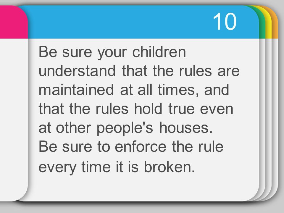 10 Be sure your children understand that the rules are maintained at all times, and that the rules hold true even at other people s houses.