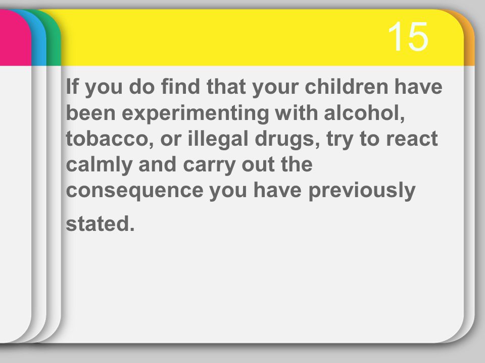 15 If you do find that your children have been experimenting with alcohol, tobacco, or illegal drugs, try to react calmly and carry out the consequence you have previously stated.
