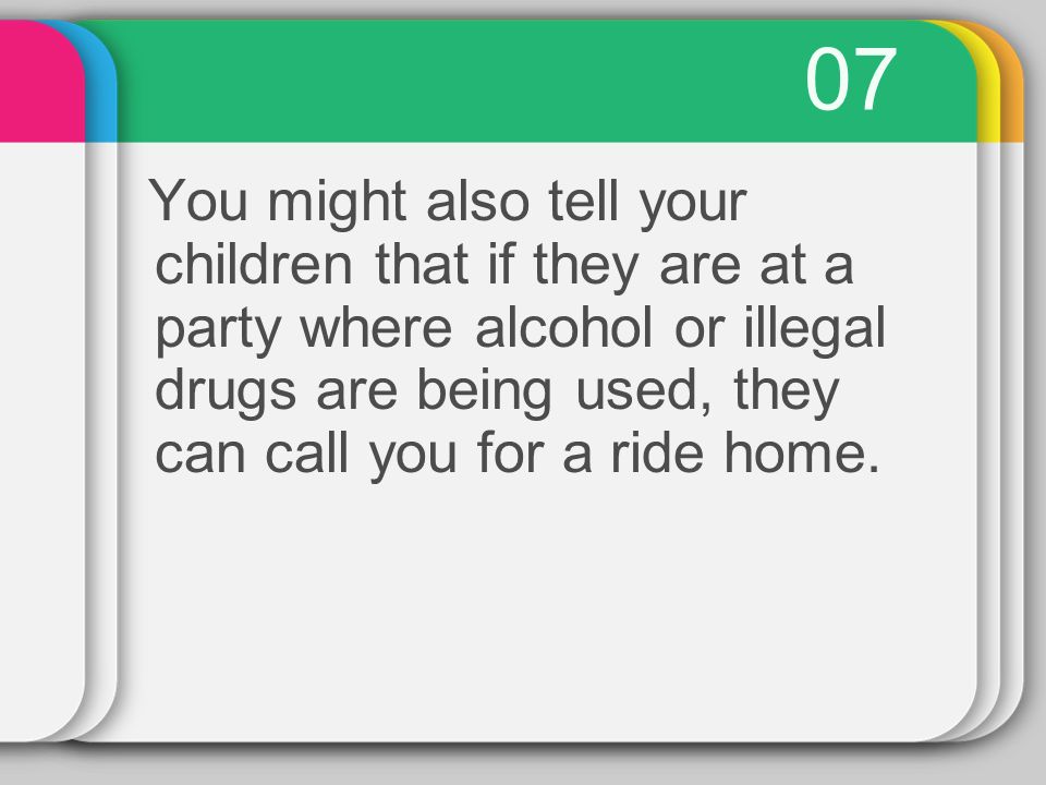 07 You might also tell your children that if they are at a party where alcohol or illegal drugs are being used, they can call you for a ride home.