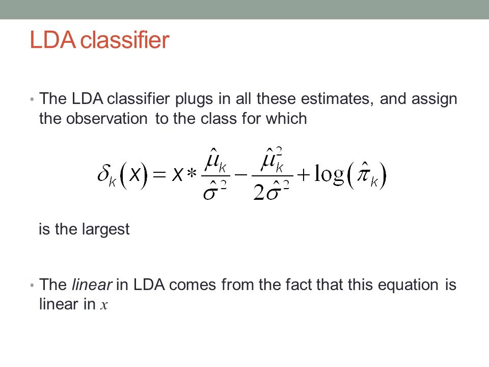 LDA classifier The LDA classifier plugs in all these estimates, and assign the observation to the class for which is the largest The linear in LDA comes from the fact that this equation is linear in x